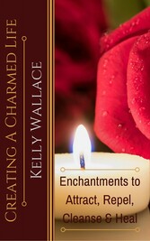 Creating A Charmed Life - Enchantments To Attract, Repel, Cleanse and Heal